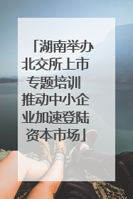 湖南举办北交所上市专题培训 推动中小企业加速登陆资本市场