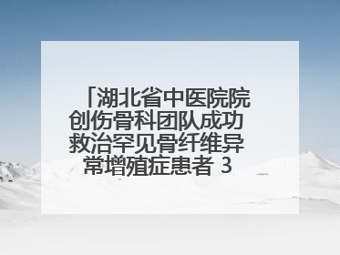 湖北省中医院院创伤骨科团队成功救治罕见骨纤维异常增殖症患者 3D打印技术助力精准矫形手术