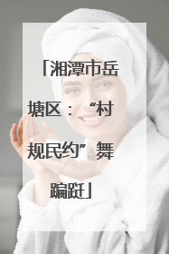 湘潭市岳塘区：“村规民约”舞蹁跹