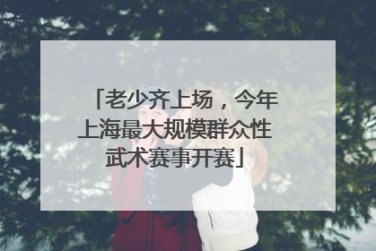 老少齐上场，今年上海最大规模群众性武术赛事开赛