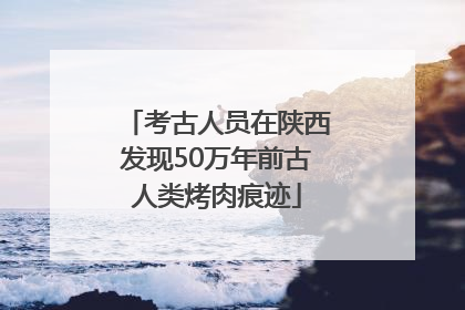 考古人员在陕西发现50万年前古人类烤肉痕迹