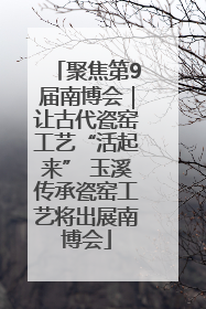 聚焦第9届南博会｜让古代瓷窑工艺“活起来” 玉溪传承瓷窑工艺将出展南博会