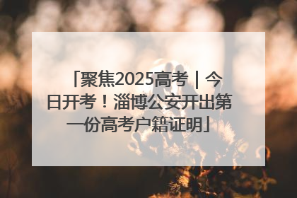 聚焦2025高考｜今日开考！淄博公安开出第一份高考户籍证明