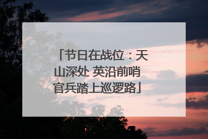 节日在战位：天山深处 英沿前哨官兵踏上巡逻路