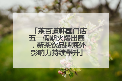 茶百道韩国门店五一假期火爆出圈，新茶饮品牌海外影响力持续攀升
