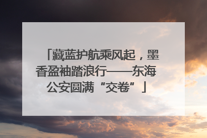 藏蓝护航乘风起，墨香盈袖踏浪行——东海公安圆满“交卷”
