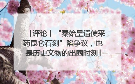 评论丨“秦始皇遣使采药昆仑石刻”陷争议，也是历史文物的出圈时刻