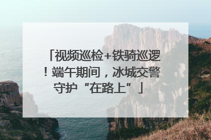 视频巡检+铁骑巡逻！端午期间，冰城交警守护“在路上”
