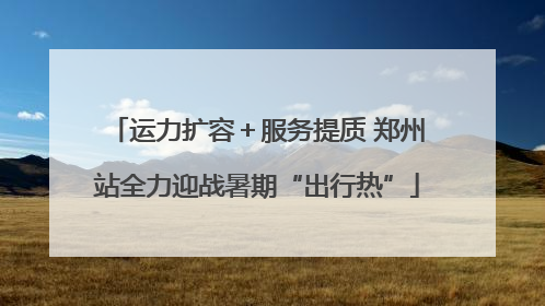 运力扩容＋服务提质 郑州站全力迎战暑期“出行热”