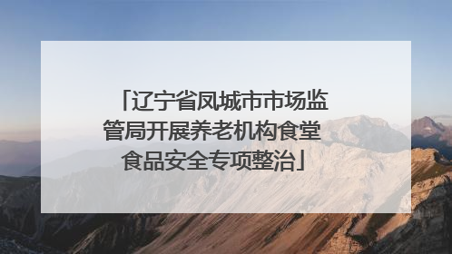 辽宁省凤城市市场监管局开展养老机构食堂食品安全专项整治