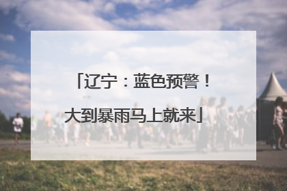 辽宁：蓝色预警！大到暴雨马上就来