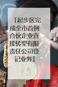 起步区完成全市首例合伙企业直接转型有限责任公司登记业务