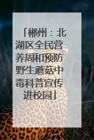 郴州：北湖区全民营养周和预防野生蘑菇中毒科普宣传进校园
