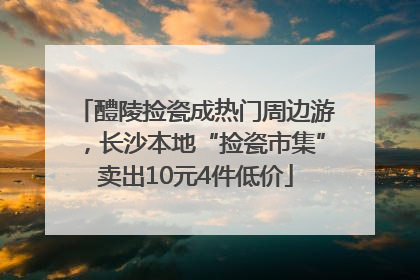 醴陵捡瓷成热门周边游，长沙本地“捡瓷市集”卖出10元4件低价