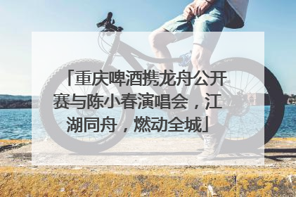 重庆啤酒携龙舟公开赛与陈小春演唱会，江湖同舟，燃动全城