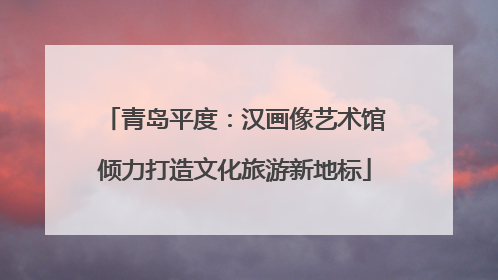 青岛平度：汉画像艺术馆倾力打造文化旅游新地标