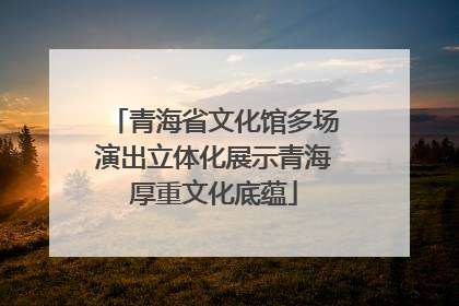 青海省文化馆多场演出立体化展示青海厚重文化底蕴