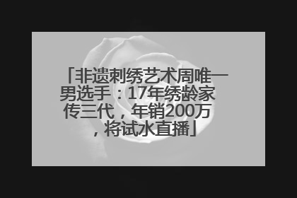 非遗刺绣艺术周唯一男选手：17年绣龄家传三代，年销200万，将试水直播