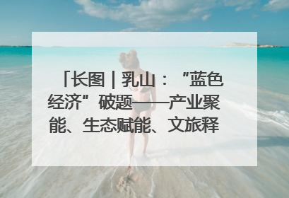 长图｜乳山：“蓝色经济”破题——产业聚能、生态赋能、文旅释能的协同路径
