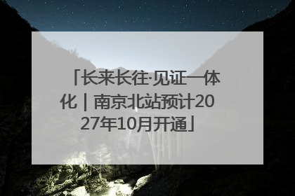 长来长往·见证一体化｜南京北站预计2027年10月开通