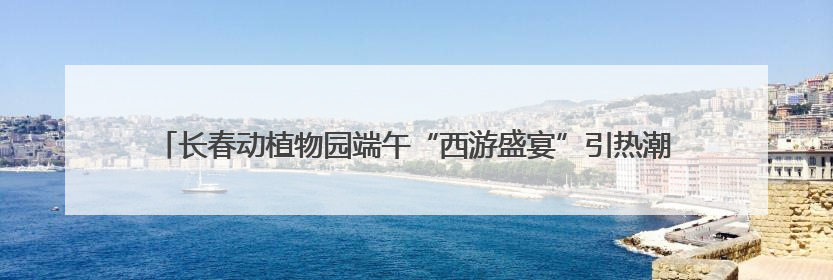 长春动植物园端午“西游盛宴”引热潮，亲子互动与文化体验点燃节日氛围