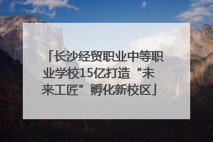 长沙经贸职业中等职业学校15亿打造“未来工匠”孵化新校区