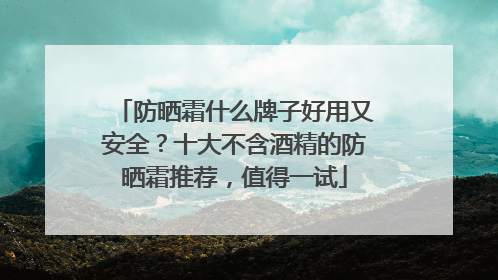 防晒霜什么牌子好用又安全？十大不含酒精的防晒霜推荐，值得一试