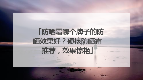 防晒霜哪个牌子的防晒效果好？硬核防晒霜推荐，效果惊艳