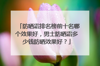 防晒霜排名榜前十名哪个效果好，男士防晒霜多少钱防晒效果好？