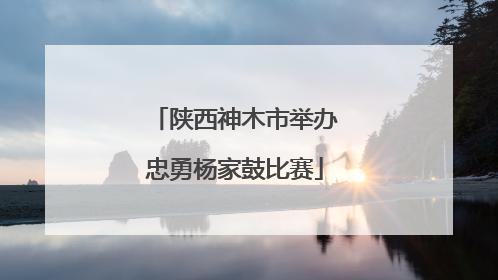 陕西神木市举办忠勇杨家鼓比赛