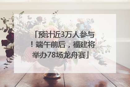预计近3万人参与！端午前后，福建将举办78场龙舟赛