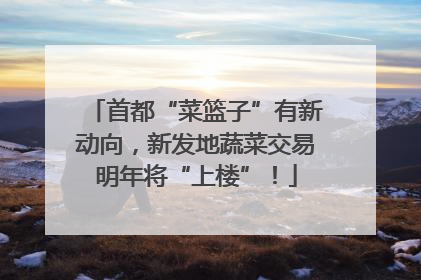 首都“菜篮子”有新动向，新发地蔬菜交易明年将“上楼”！