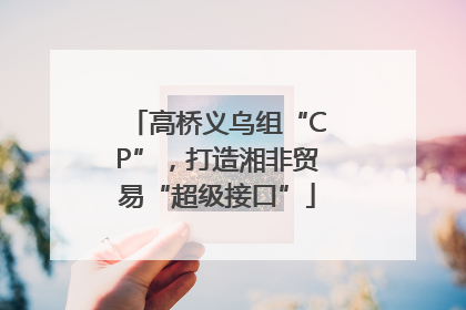 高桥义乌组“CP”，打造湘非贸易“超级接口”