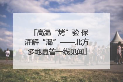高温“烤”验 保灌解“渴”——北方多地夏管一线见闻