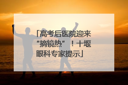 高考后医院迎来“摘镜热”！十堰眼科专家提示