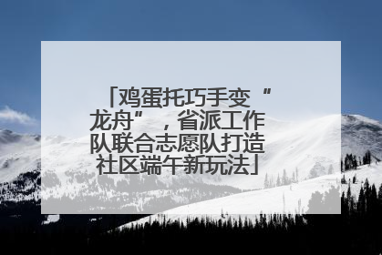 鸡蛋托巧手变“龙舟”，省派工作队联合志愿队打造社区端午新玩法