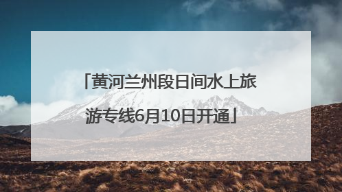 黄河兰州段日间水上旅游专线6月10日开通