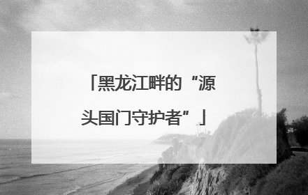 黑龙江畔的“源头国门守护者”