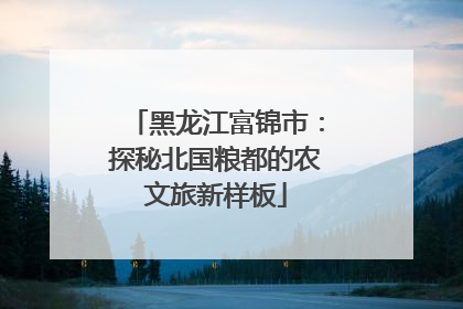 黑龙江富锦市：探秘北国粮都的农文旅新样板