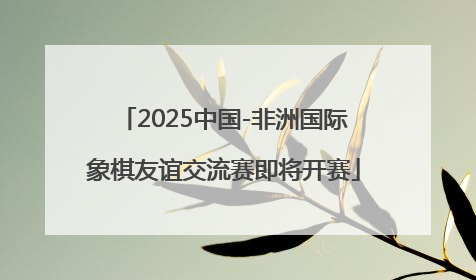 2025中国-非洲国际象棋友谊交流赛即将开赛