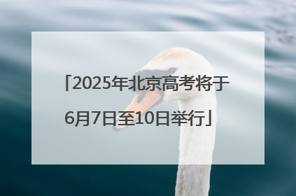 2025年北京高考将于6月7日至10日举行