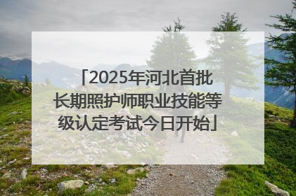 2025年河北首批长期照护师职业技能等级认定考试今日开始