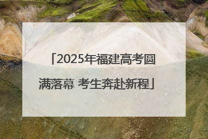 2025年福建高考圆满落幕 考生奔赴新程
