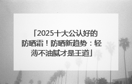 2025十大公认好的防晒霜！防晒新趋势：轻薄不油腻才是王道