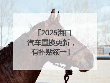 2025海口汽车置换更新，有补贴领→