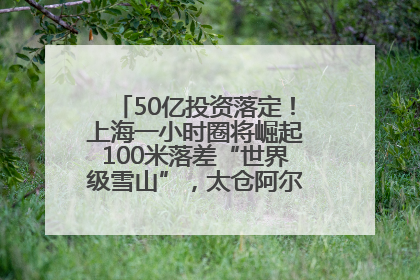 50亿投资落定！上海一小时圈将崛起100米落差“世界级雪山”，太仓阿尔卑斯二期重磅开工
